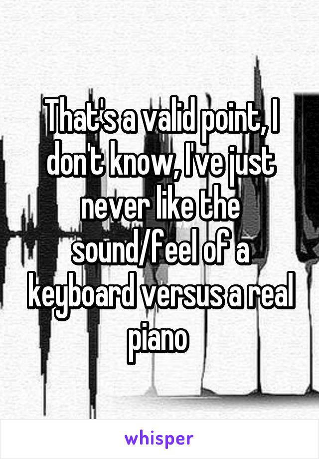 That's a valid point, I don't know, I've just never like the sound/feel of a keyboard versus a real piano 