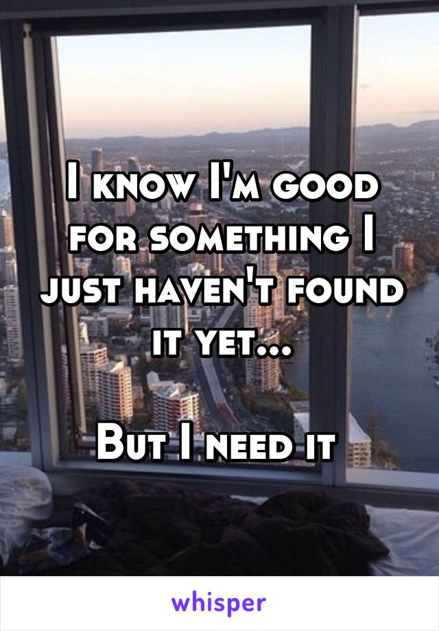 I know I'm good for something I just haven't found it yet...

But I need it 