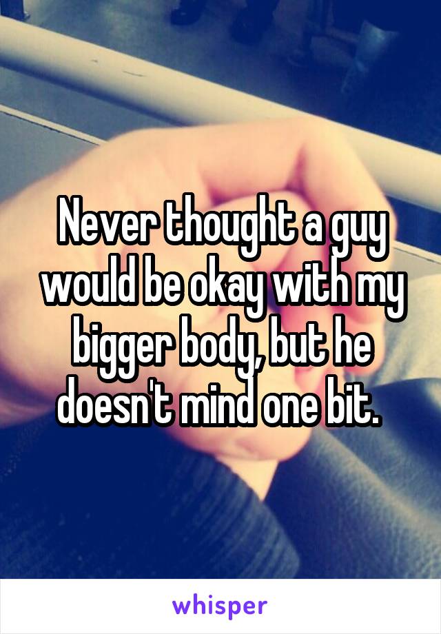 Never thought a guy would be okay with my bigger body, but he doesn't mind one bit. 