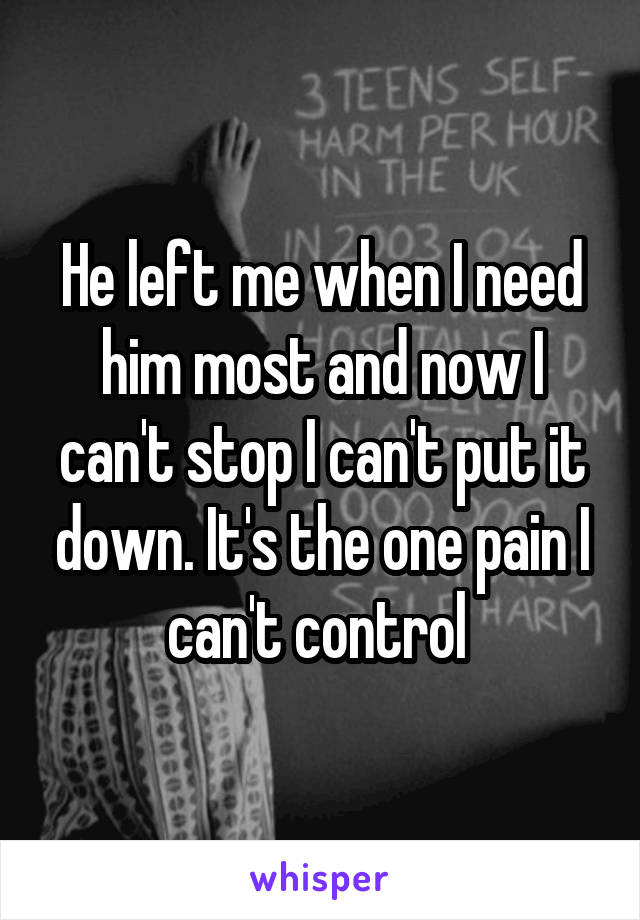 He left me when I need him most and now I can't stop I can't put it down. It's the one pain I can't control 