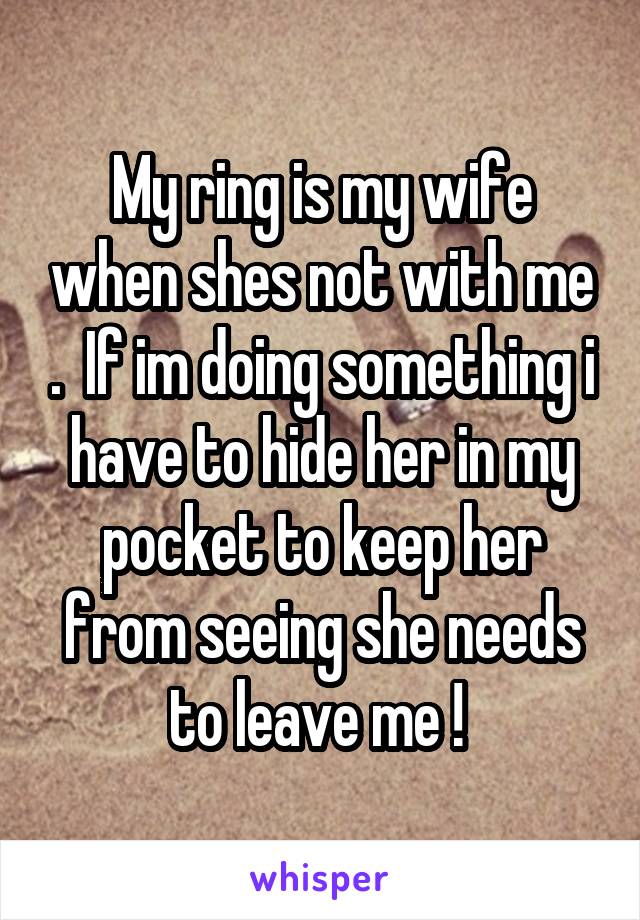 My ring is my wife when shes not with me .  If im doing something i have to hide her in my pocket to keep her from seeing she needs to leave me ! 