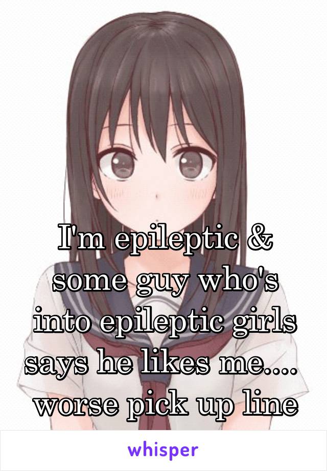 




I'm epileptic & some guy who's into epileptic girls says he likes me....  worse pick up line ever!