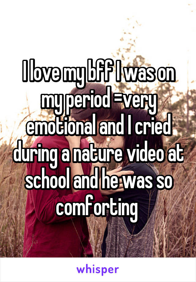 I love my bff I was on my period =very emotional and I cried during a nature video at school and he was so comforting 