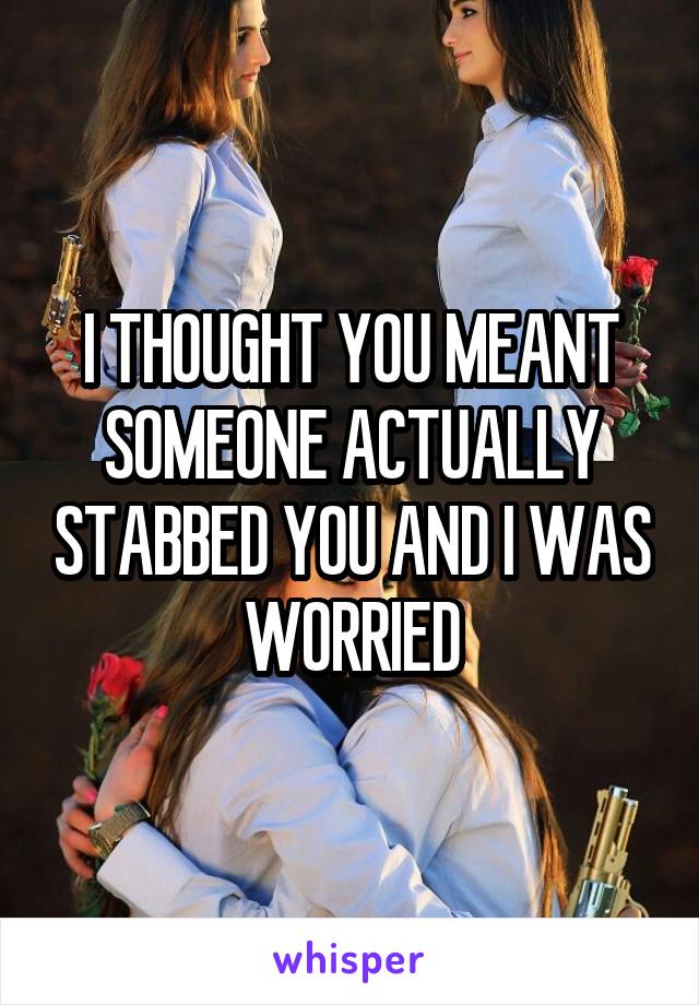 I THOUGHT YOU MEANT SOMEONE ACTUALLY STABBED YOU AND I WAS WORRIED