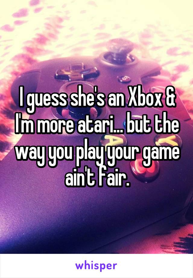 I guess she's an Xbox & I'm more atari... but the way you play your game ain't fair.