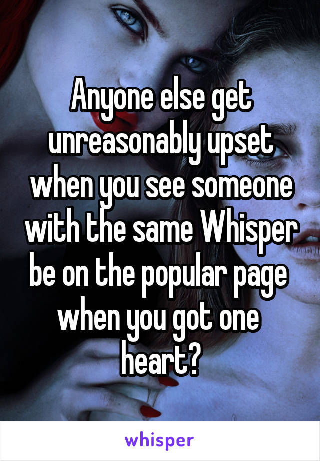 Anyone else get unreasonably upset when you see someone with the same Whisper be on the popular page 
when you got one 
heart?