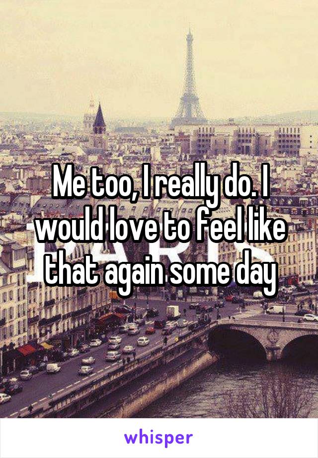 Me too, I really do. I would love to feel like that again some day