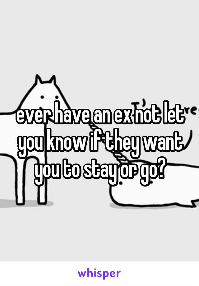 ever have an ex not let you know if they want you to stay or go?