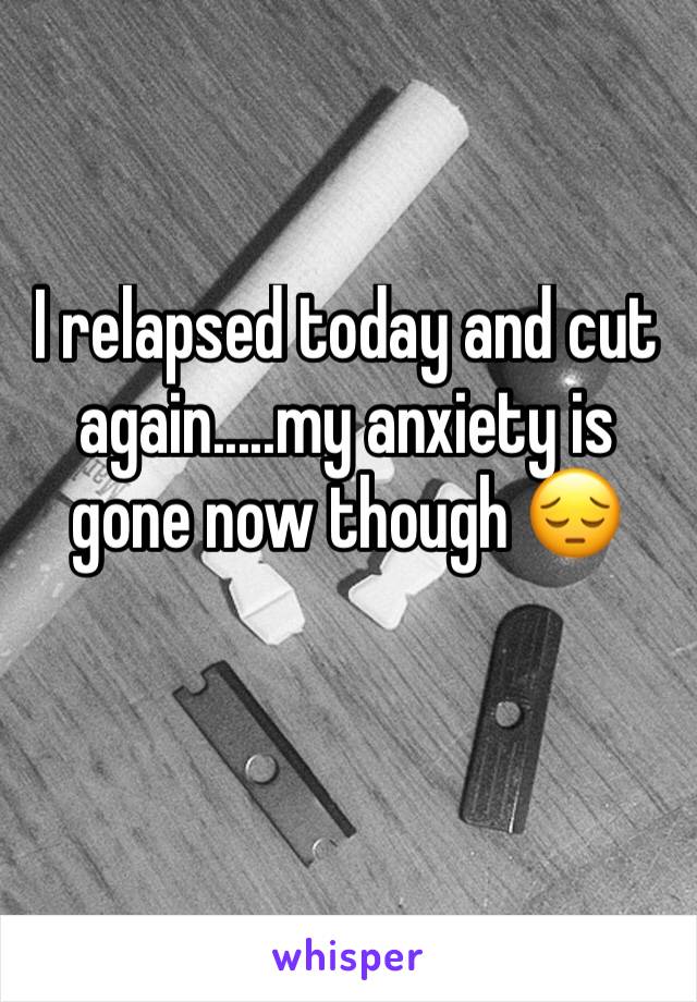 I relapsed today and cut again.....my anxiety is gone now though 😔