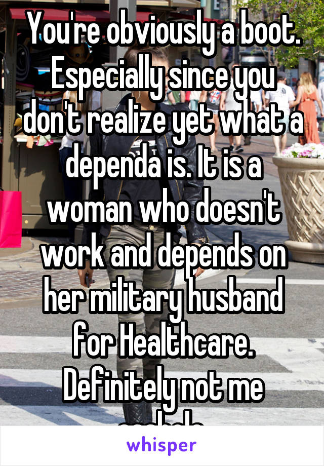 You're obviously a boot. Especially since you don't realize yet what a dependa is. It is a woman who doesn't work and depends on her military husband for Healthcare. Definitely not me asshole.