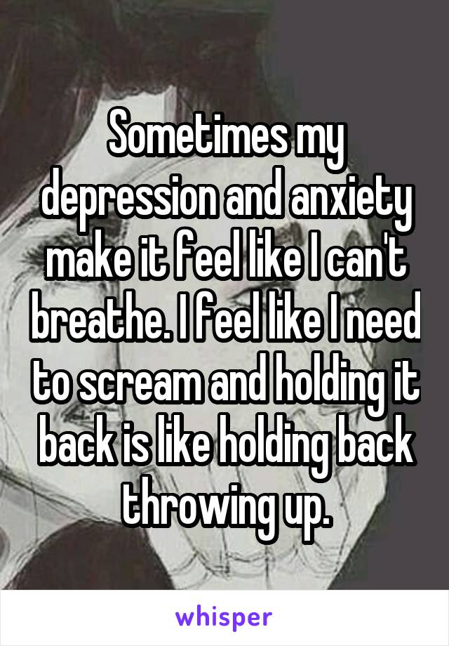 Sometimes my depression and anxiety make it feel like I can't breathe. I feel like I need to scream and holding it back is like holding back throwing up.