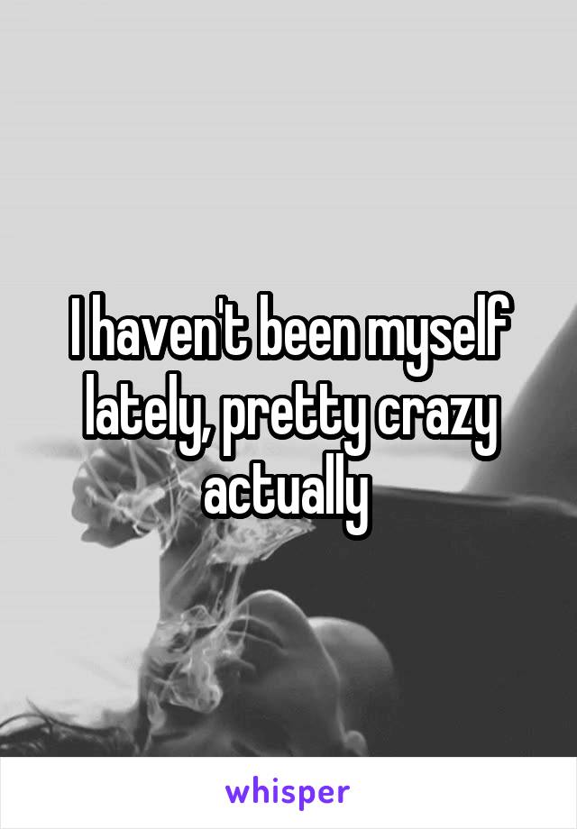 I haven't been myself lately, pretty crazy actually 