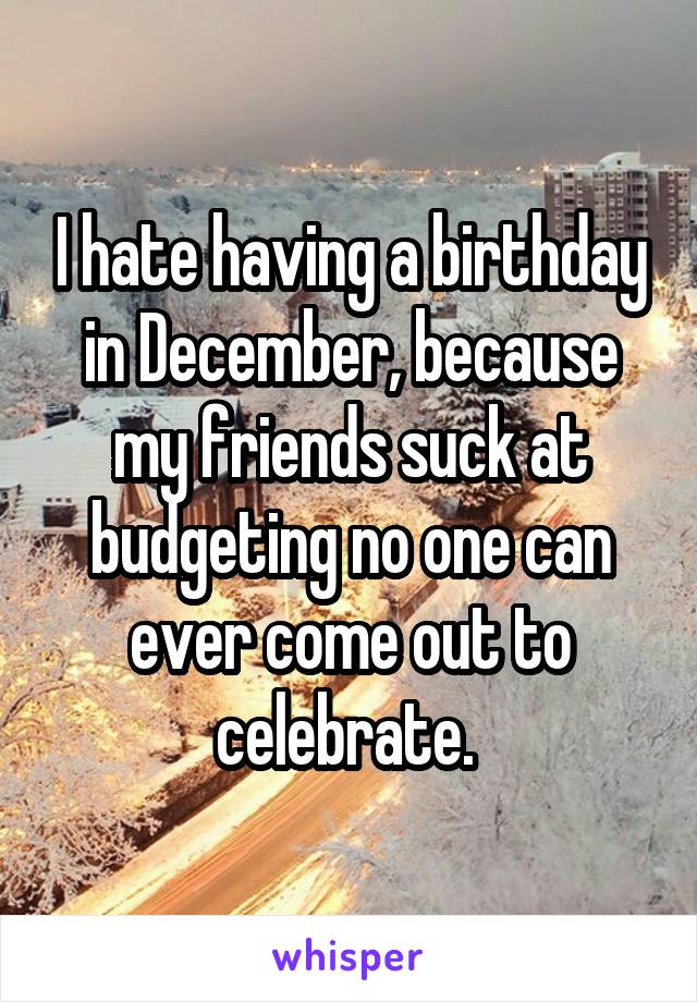 I hate having a birthday in December, because my friends suck at budgeting no one can ever come out to celebrate. 