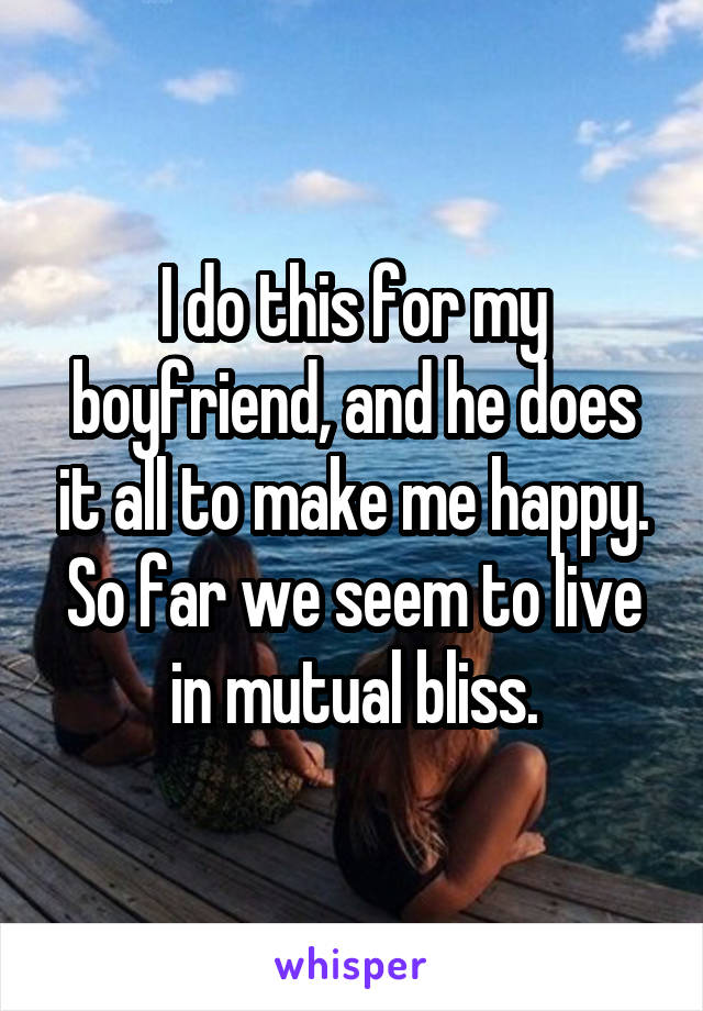 I do this for my boyfriend, and he does it all to make me happy. So far we seem to live in mutual bliss.