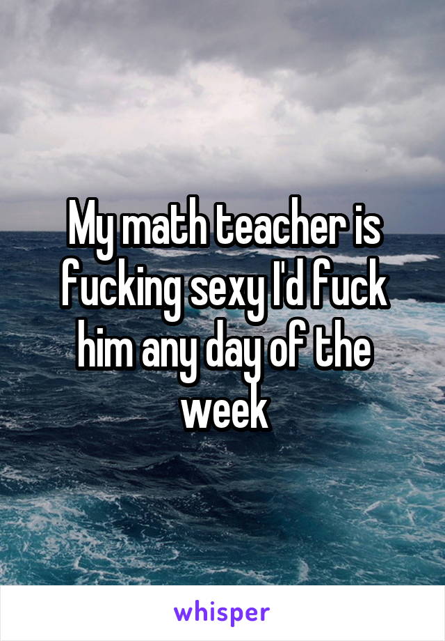 My math teacher is fucking sexy I'd fuck him any day of the week