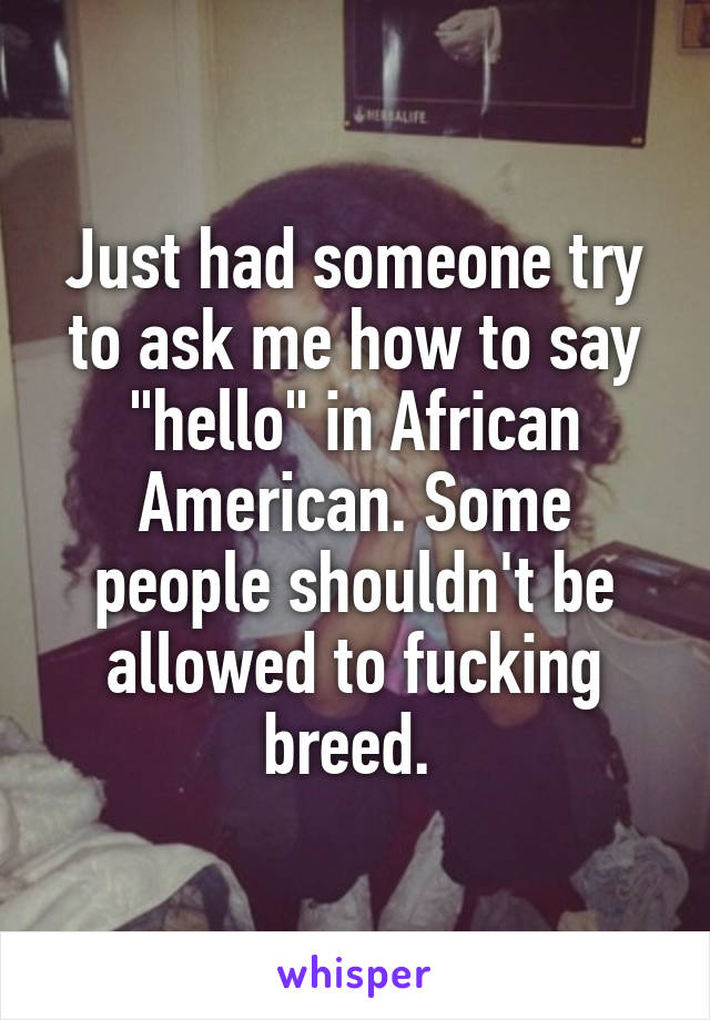 Just had someone try to ask me how to say "hello" in African American. Some people shouldn't be allowed to fucking breed. 