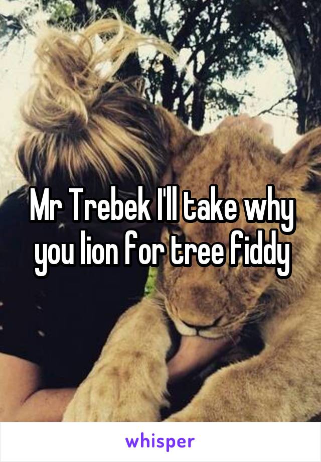 Mr Trebek I'll take why you lion for tree fiddy