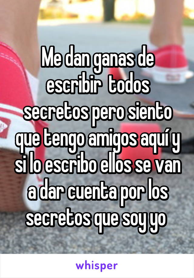 Me dan ganas de escribir  todos secretos pero siento que tengo amigos aquí y si lo escribo ellos se van a dar cuenta por los secretos que soy yo 