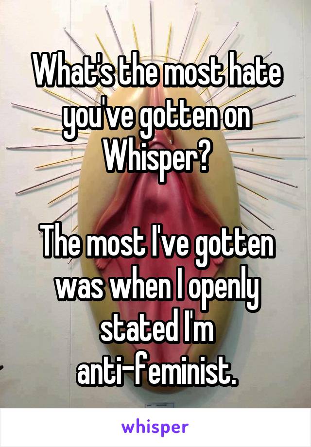 What's the most hate you've gotten on Whisper?

The most I've gotten was when I openly stated I'm anti-feminist.