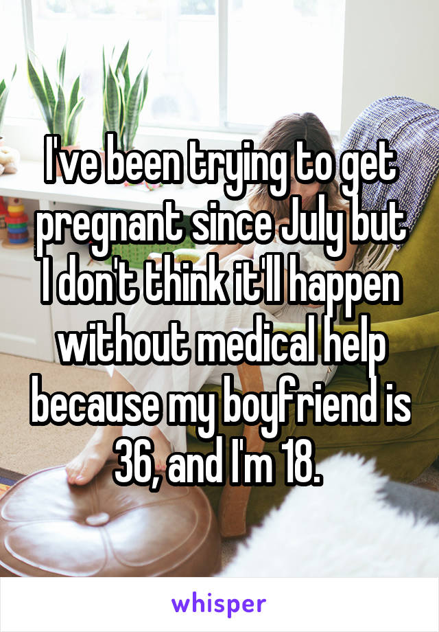 I've been trying to get pregnant since July but I don't think it'll happen without medical help because my boyfriend is 36, and I'm 18. 