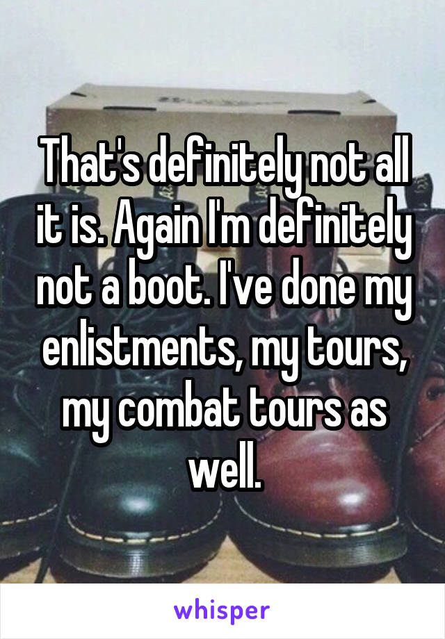 That's definitely not all it is. Again I'm definitely not a boot. I've done my enlistments, my tours, my combat tours as well.