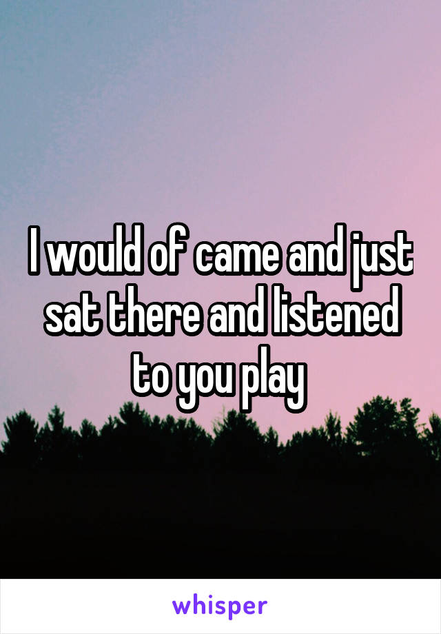 I would of came and just sat there and listened to you play 