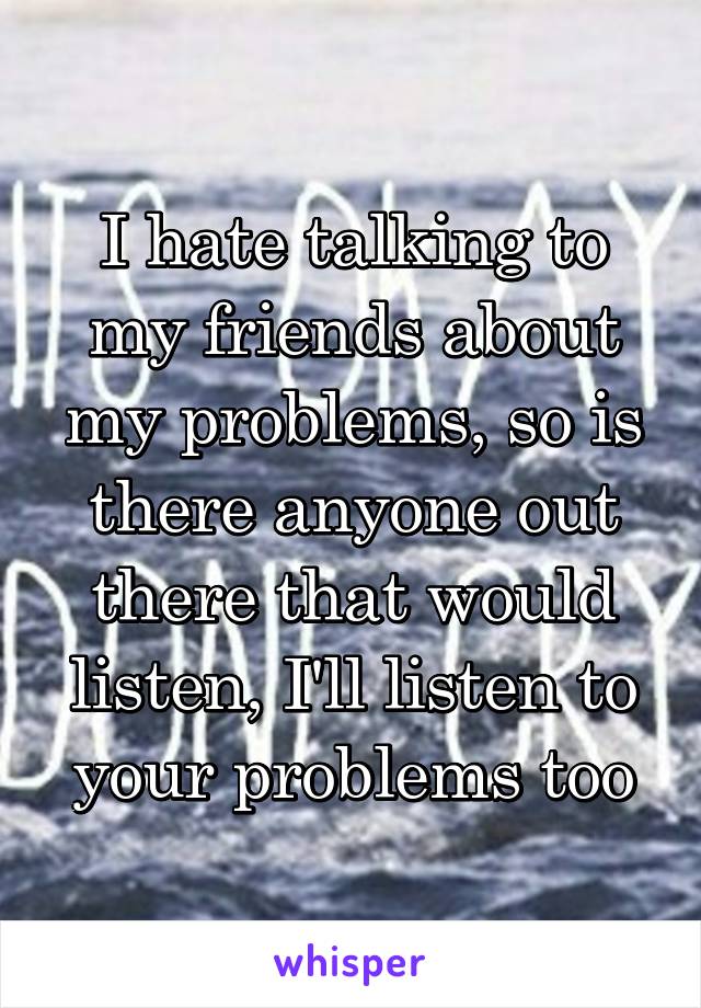 I hate talking to my friends about my problems, so is there anyone out there that would listen, I'll listen to your problems too