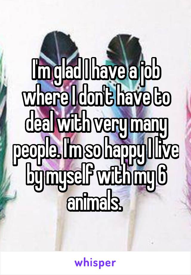 I'm glad I have a job where I don't have to deal with very many people. I'm so happy I live by myself with my 6 animals. 