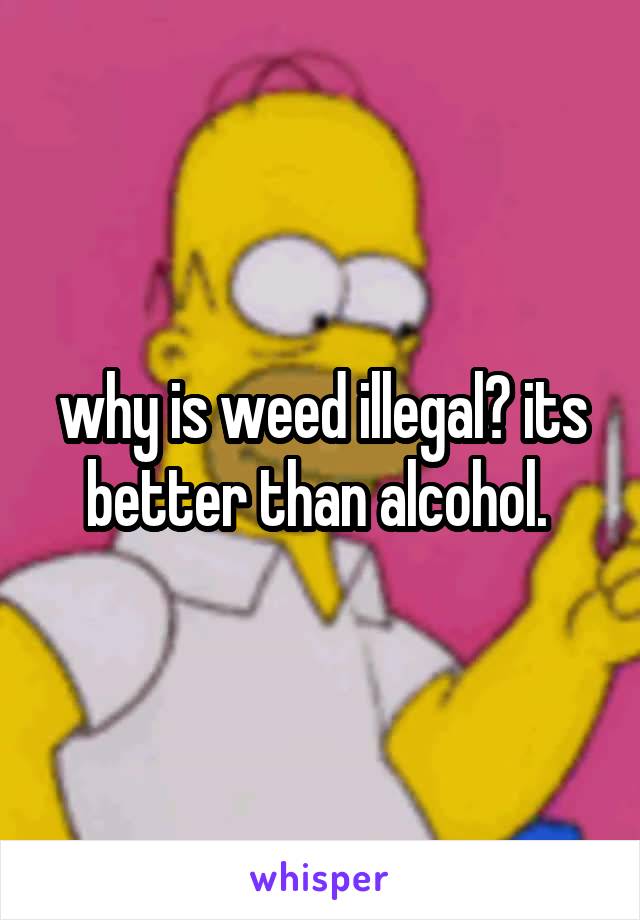 why is weed illegal? its better than alcohol. 