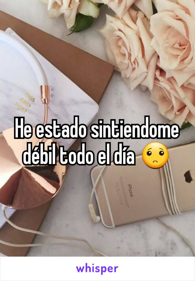 He estado sintiendome débil todo el día 🙁