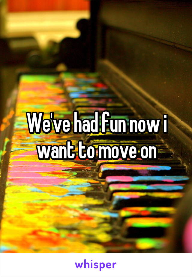 We've had fun now i want to move on