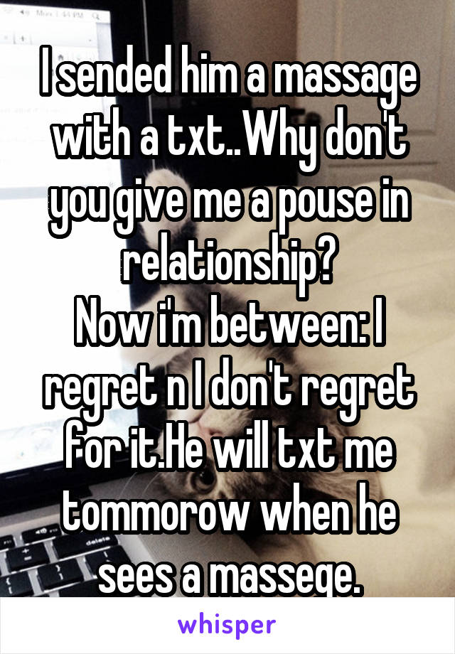 I sended him a massage with a txt..Why don't you give me a pouse in relationship?
Now i'm between: I regret n I don't regret for it.He will txt me tommorow when he sees a massege.