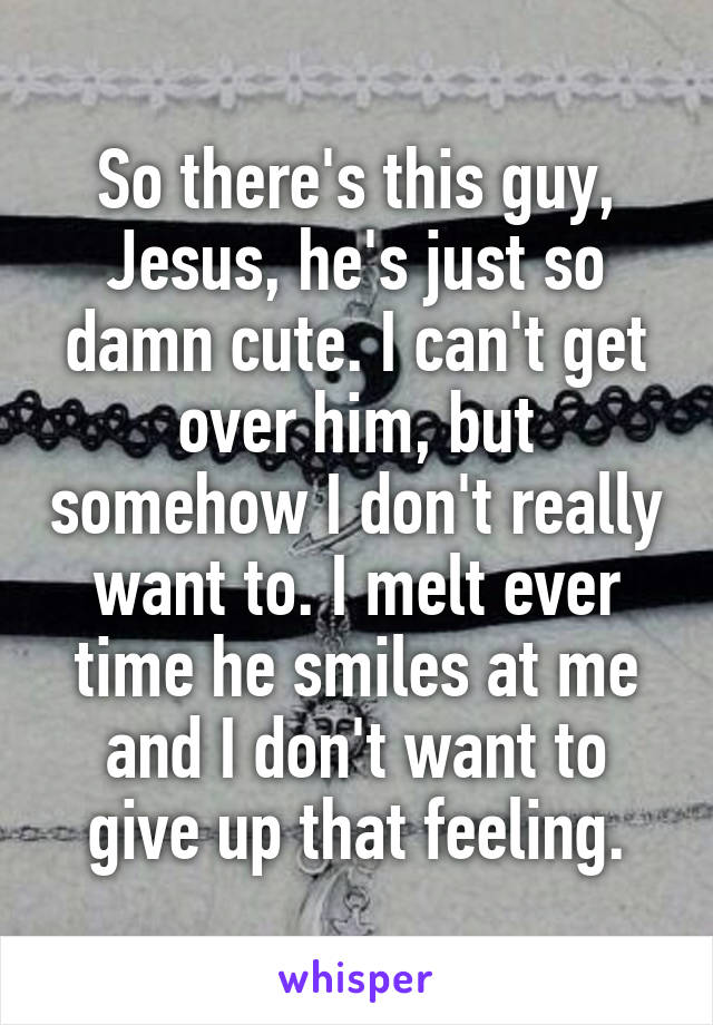 So there's this guy, Jesus, he's just so damn cute. I can't get over him, but somehow I don't really want to. I melt ever time he smiles at me and I don't want to give up that feeling.