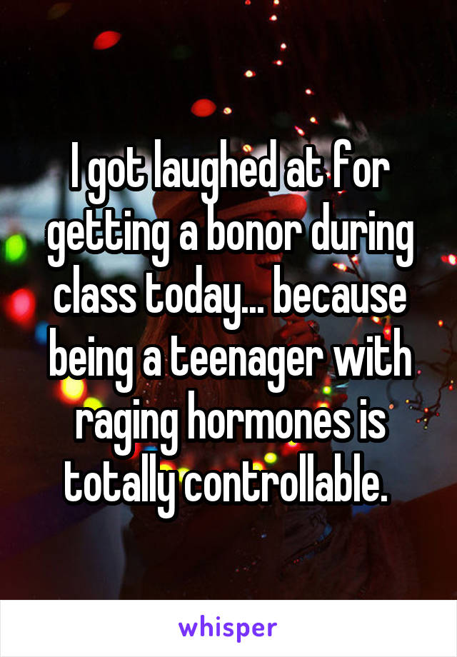 I got laughed at for getting a bonor during class today... because being a teenager with raging hormones is totally controllable. 