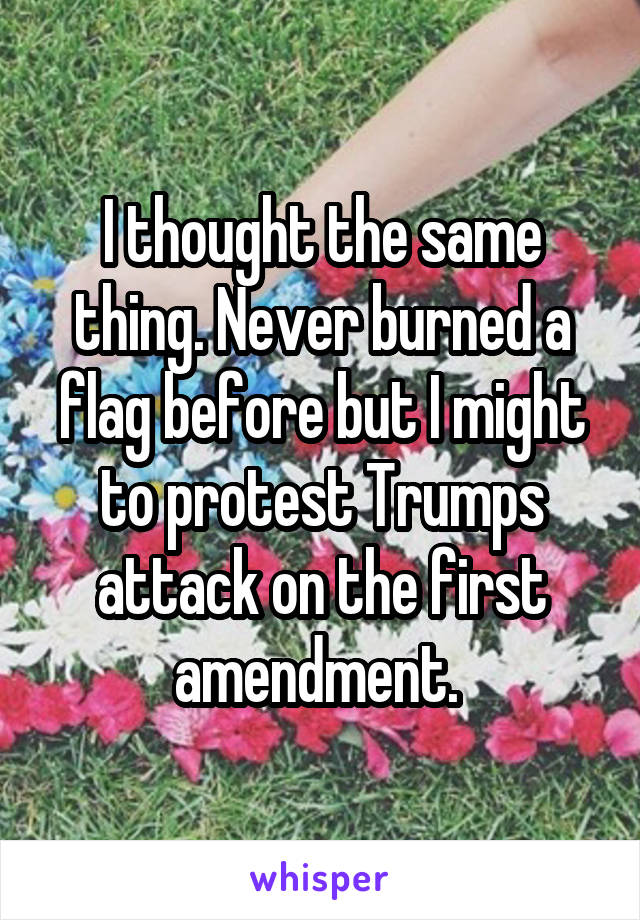 I thought the same thing. Never burned a flag before but I might to protest Trumps attack on the first amendment. 