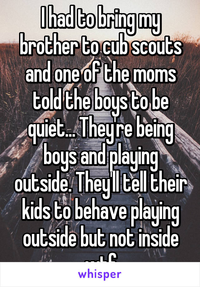 I had to bring my brother to cub scouts and one of the moms told the boys to be quiet... They're being boys and playing outside. They'll tell their kids to behave playing outside but not inside wtf