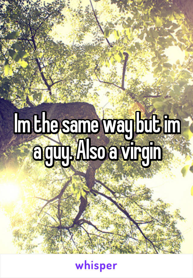 Im the same way but im a guy. Also a virgin