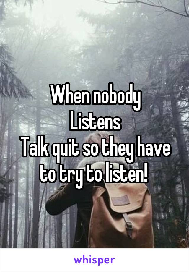 When nobody
Listens
Talk quit so they have to try to listen! 