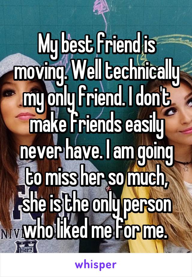 My best friend is moving. Well technically my only friend. I don't make friends easily never have. I am going to miss her so much, she is the only person who liked me for me. 