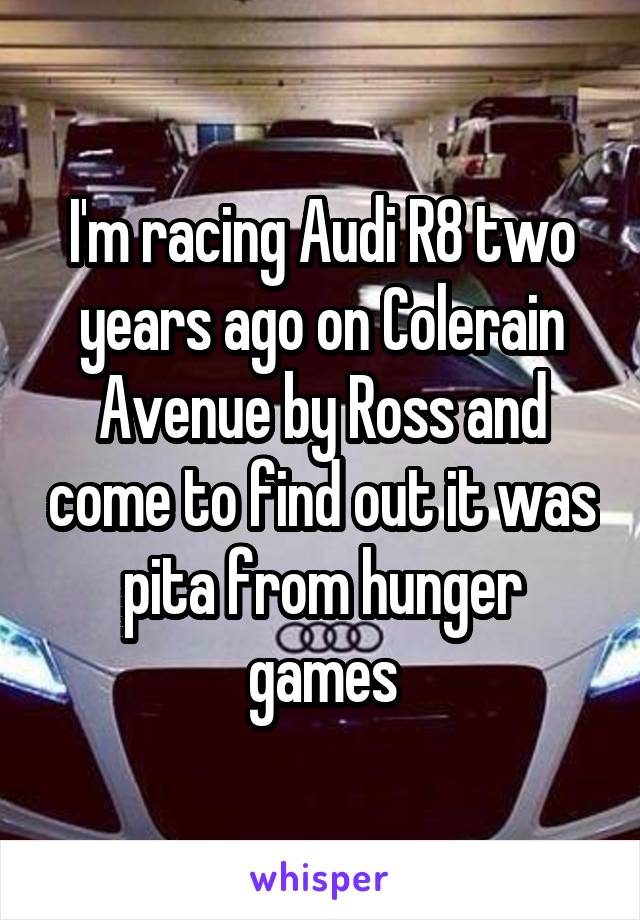 I'm racing Audi R8 two years ago on Colerain Avenue by Ross and come to find out it was pita from hunger games