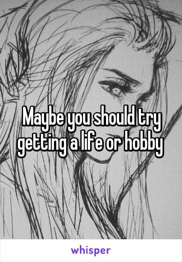 Maybe you should try getting a life or hobby 