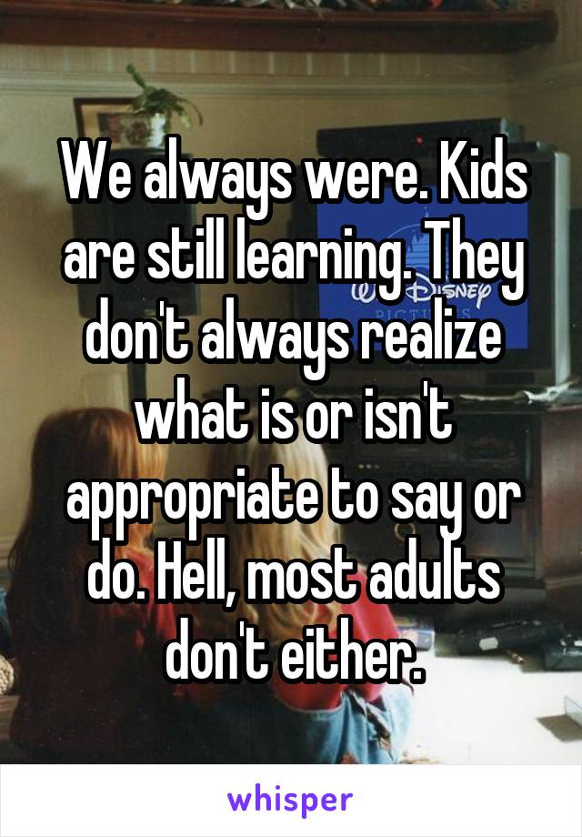 We always were. Kids are still learning. They don't always realize what is or isn't appropriate to say or do. Hell, most adults don't either.