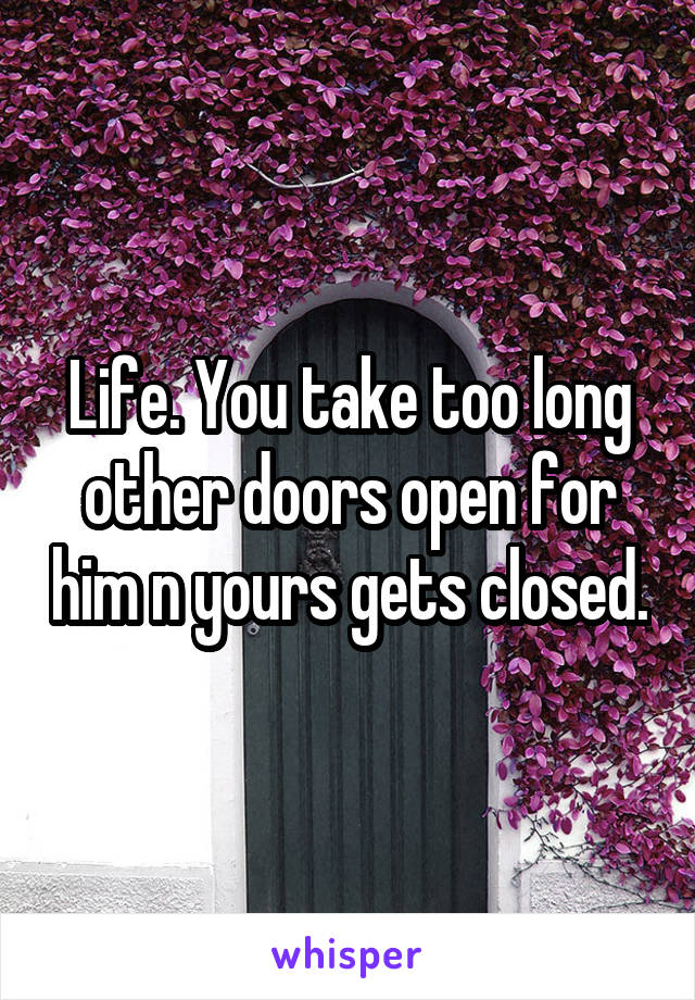 Life. You take too long other doors open for him n yours gets closed.