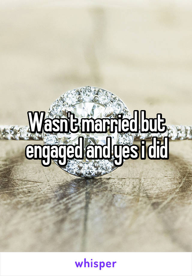 Wasn't married but engaged and yes i did