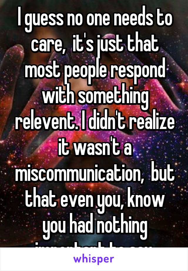 I guess no one needs to care,  it's just that most people respond with something relevent. I didn't realize it wasn't a miscommunication,  but that even you, know you had nothing important to say.