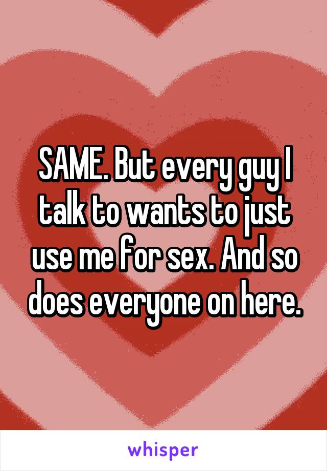 SAME. But every guy I talk to wants to just use me for sex. And so does everyone on here.