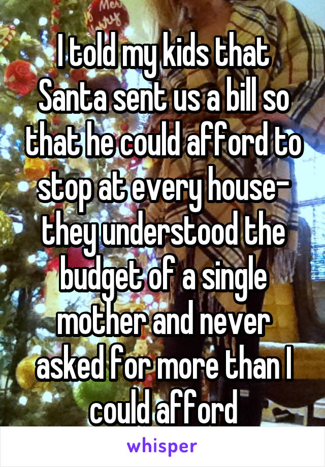 I told my kids that Santa sent us a bill so that he could afford to stop at every house- they understood the budget of a single mother and never asked for more than I could afford