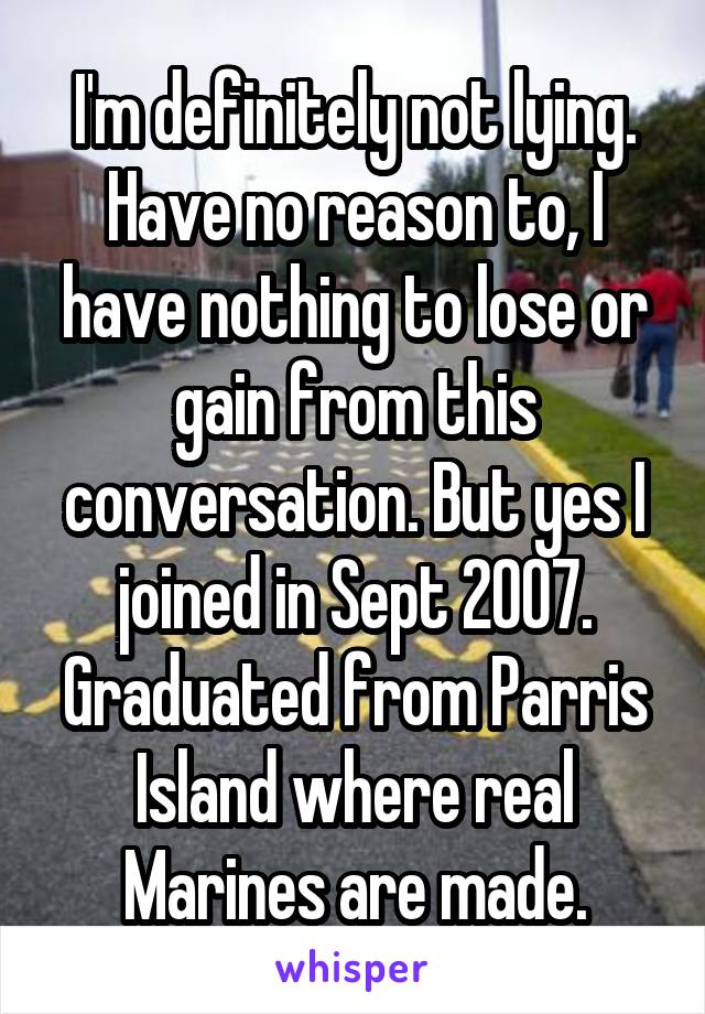 I'm definitely not lying. Have no reason to, I have nothing to lose or gain from this conversation. But yes I joined in Sept 2007. Graduated from Parris Island where real Marines are made.