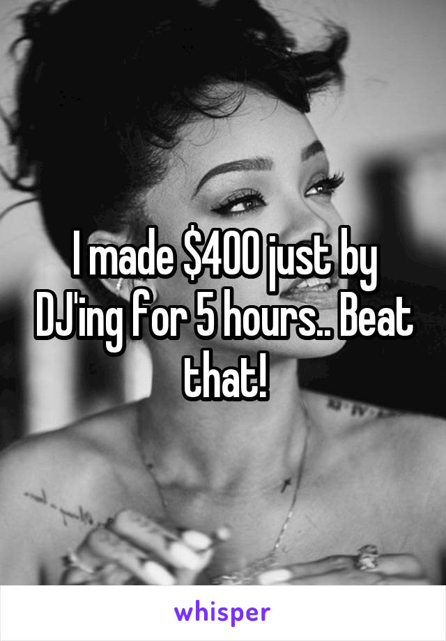 I made $400 just by DJ'ing for 5 hours.. Beat that!