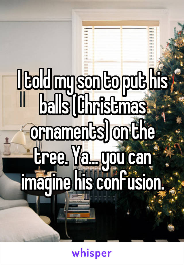 I told my son to put his balls (Christmas ornaments) on the tree. Ya... you can imagine his confusion.